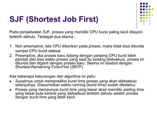 SJF (Shortest Job First)
Pada penjadwalan SJF, proses yang memiliki CPU burst paling kecil dilayani
terlebih dahulu. Terdapat dua skema :
1. Non preemptive, bila CPU diberikan pada proses, maka tidak bisa ditunda
sampai CPU burst selesai.
2. Preemptive, jika proses baru datang dengan panjang CPU burst lebih
pendek dari sisa waktu proses yang saat itu sedang dieksekusi, proses ini
ditunda dan diganti dengan proses baru. Skema ini disebut dengan
Shortest-Remaining-Time-First (SRTF)
Ada beberapa kekurangan dari algoritma ini yaitu:
 Susahnya untuk memprediksi burst time proses yang akan dieksekusi
selanjutnya. Diasumsikan waktu running (burst time) sudah diketahui.
 Proses yang mempunyai burst time yang besar akan memiliki waiting time
yang besar pula karena yang dieksekusi terlebih dahulu adalah proses
dengan burst time yang lebih kecil.
 