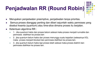 Penjadwalan RR (Round Robin)
 Merupakan penjadwalan preemptive, penjadwalan tanpa prioritas.
 Semua proses dianggap penting dan diberi sejumlah waktu pemroses yang
disebut kwanta (quantum) atau time-slice dimana proses itu berjalan.
 Ketentuan algoritma RR :
 1. Jika quantum habis dan proses belum selesai maka proses menjadi runnable dan
pemroses dialihkan ke proses lain
 2. jika quantum belum habis dan proses menunggu suatu kejadian (selesainya I/O),
maka proses menjadi blocked dan pemroses dialihkan ke proses lain.
 3. jika quantum belum habis tapi proses telah selesai maka proses diakhiri dan
pemroses dialihkan ke proses lain.
 