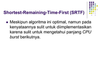 Shortest-Remaining-Time-First (SRTF)
 Meskipun algoritma ini optimal, namun pada
kenyataannya sulit untuk diimplementasikan
karena sulit untuk mengetahui panjang CPU
burst berikutnya.
 