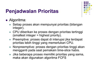 Penjadwalan Prioritas
 Algoritma:
 Setiap proses akan mempunyai prioritas (bilangan
integer).
 CPU diberikan ke proses dengan prioritas tertinggi
(smallest integer = highest priority).
 Preemptive: proses dapat di interupsi jika terdapat
prioritas lebih tinggi yang memerlukan CPU.
 Nonpreemptive: proses dengan prioritas tinggi akan
mengganti pada saat pemakain time-slice habis.
 Jika beberapa proses memiliki prioritas yang sama,
maka akan digunakan algoritma FCFS
 