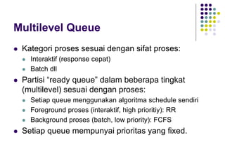 Multilevel Queue
 Kategori proses sesuai dengan sifat proses:
 Interaktif (response cepat)
 Batch dll
 Partisi “ready queue” dalam beberapa tingkat
(multilevel) sesuai dengan proses:
 Setiap queue menggunakan algoritma schedule sendiri
 Foreground proses (interaktif, high prioritiy): RR
 Background proses (batch, low priority): FCFS
 Setiap queue mempunyai prioritas yang fixed.
 