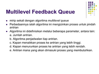 Multilevel Feedback Queue
 mirip sekali dengan algoritma multilevel queue
 Perbedaannya ialah algoritma ini mengizinkan proses untuk pindah
antrian
 Algoritma ini didefinisikan melalui beberapa parameter, antara lain:
a. Jumlah antrian.
b. Algoritma penjadwalan tiap antrian.
c. Kapan menaikkan proses ke antrian yang lebih tinggi.
d. Kapan menurunkan proses ke antrian yang lebih rendah.
e. Antrian mana yang akan dimasuki proses yang membutuhkan.
 