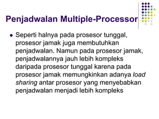Penjadwalan Multiple-Processor
 Seperti halnya pada prosesor tunggal,
prosesor jamak juga membutuhkan
penjadwalan. Namun pada prosesor jamak,
penjadwalannya jauh lebih kompleks
daripada prosesor tunggal karena pada
prosesor jamak memungkinkan adanya load
sharing antar prosesor yang menyebabkan
penjadwalan menjadi lebih kompleks
 