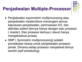 Penjadwalan Multiple-Processor
 Penjadwalan asymmetric multiprocessing atau
penjadwalan master/slave menangani semua
keputusan penjadwalan, pemrosesan I/O, dan
aktivitas sistem lainnya hanya dengan satu prosesor
( master). Dan prosesor lainnya ( slave) hanya
mengeksekusi proses.
 SMP ( Symmetric multiprocessing) adalah
pendekatan kedua untuk penjadwalan prosesor
jamak. Dimana setiap prosesor menjadwal dirinya
sendiri (self scheduling).
 