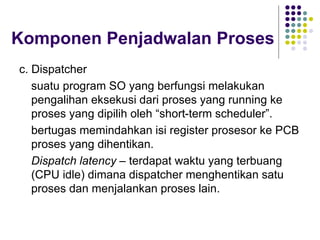 Komponen Penjadwalan Proses
c. Dispatcher
suatu program SO yang berfungsi melakukan
pengalihan eksekusi dari proses yang running ke
proses yang dipilih oleh “short-term scheduler”.
bertugas memindahkan isi register prosesor ke PCB
proses yang dihentikan.
Dispatch latency – terdapat waktu yang terbuang
(CPU idle) dimana dispatcher menghentikan satu
proses dan menjalankan proses lain.
 