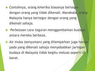  Contohnya, orang Amerika biasanya bertegur
dengan orang yang tidak dikenali. Manakala, orang
Malaysia hanya bertegur dengan orang yang
dikenali sahaja.
 Perbezaan cara teguran menggambarkan budaya
antara mereka berbeza.
 Air muka (senyuman) yang dilemparkan juga hanya
pada yang dikenali sahaja menyebabkan jaringan
budaya di Malaysia tidak begitu meluas seperti di
barat.
 