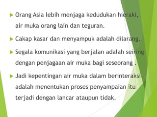  Orang Asia lebih menjaga kedudukan hieraki,
air muka orang lain dan teguran.
 Cakap kasar dan menyampuk adalah dilarang.
 Segala komunikasi yang berjalan adalah seiring
dengan penjagaan air muka bagi seseorang .
 Jadi kepentingan air muka dalam berinteraksi
adalah menentukan proses penyampaian itu
terjadi dengan lancar ataupun tidak.
 