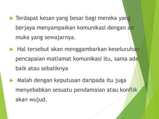  Terdapat kesan yang besar bagi mereka yang
berjaya menyampaikan komunikasi dengan air
muka yang sewajarnya.
 Hal tersebut akan menggambarkan keseluruhan
pencapaian matlamat komunikasi itu, sama ada
baik atau sebaliknya
 Malah dengan keputusan daripada itu juga
menyebabkan sesuatu pendamaian atau konflik
akan wujud.
 