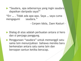  “Saudara, apa sebenarnya yang ingin saudara
dapatkan daripada saya?”
“Err … . Tidak ada apa-apa. Saya … saya cuma
mengagumi saudara.”
- Cerpen Idola, Zaen Kasturi –
 Dialog di atas adalah perbualan antara si hero
dan si penjaga panggung.
 Penggunaan “saudara” untuk memanggil satu
sama lain menunjukkan bahawa mereka baru
berkenalan antara satu sama lain dan
bersopan santun ketika berucap.
 