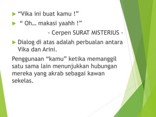  “Vika ini buat kamu !”
 “ Oh… makasi yaahh !”
- Cerpen SURAT MISTERIUS -
 Dialog di atas adalah perbualan antara
Vika dan Arini.
Penggunaan “kamu” ketika memanggil
satu sama lain menunjukkan hubungan
mereka yang akrab sebagai kawan
sekelas.
 