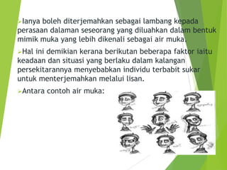 Ianya boleh diterjemahkan sebagai lambang kepada
perasaan dalaman seseorang yang diluahkan dalam bentuk
mimik muka yang lebih dikenali sebagai air muka.
Hal ini demikian kerana berikutan beberapa faktor iaitu
keadaan dan situasi yang berlaku dalam kalangan
persekitarannya menyebabkan individu terbabit sukar
untuk menterjemahkan melalui lisan.
Antara contoh air muka:
 