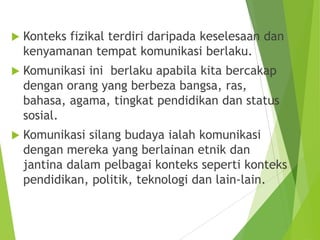  Konteks fizikal terdiri daripada keselesaan dan
kenyamanan tempat komunikasi berlaku.
 Komunikasi ini berlaku apabila kita bercakap
dengan orang yang berbeza bangsa, ras,
bahasa, agama, tingkat pendidikan dan status
sosial.
 Komunikasi silang budaya ialah komunikasi
dengan mereka yang berlainan etnik dan
jantina dalam pelbagai konteks seperti konteks
pendidikan, politik, teknologi dan lain-lain.
 