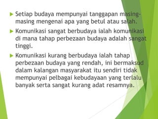  Setiap budaya mempunyai tanggapan masing-
masing mengenai apa yang betul atau salah.
 Komunikasi sangat berbudaya ialah komunikasi
di mana tahap perbezaan budaya adalah sangat
tinggi.
 Komunikasi kurang berbudaya ialah tahap
perbezaan budaya yang rendah, ini bermaksud
dalam kalangan masyarakat itu sendiri tidak
mempunyai pelbagai kebudayaan yang terlalu
banyak serta sangat kurang adat resamnya.
 