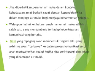  Jika diperhatikan,peranan air muka dalam konteks
kebudayaan amat berkait rapat dengan kepandaian kita
dalam menjaga air muka bagi menjaga keharmonian sejagat.
 Walaupun hal ini kelihatan remeh namun air muka adalah
salah satu yang menyumbang terhadap keberkesanan
komunikasi yang berlaku.
 Nilai yang dipegang akan membentuk tingkah laku yang
akhirnya akan “terbawa” ke dalam proses komunikasi serta
akan mempamerkan reaksi ketika kita berinteraksi dan inilah
yang dinamakan air muka.
 