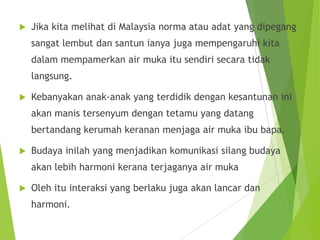  Jika kita melihat di Malaysia norma atau adat yang dipegang
sangat lembut dan santun ianya juga mempengaruhi kita
dalam mempamerkan air muka itu sendiri secara tidak
langsung.
 Kebanyakan anak-anak yang terdidik dengan kesantunan ini
akan manis tersenyum dengan tetamu yang datang
bertandang kerumah keranan menjaga air muka ibu bapa.
 Budaya inilah yang menjadikan komunikasi silang budaya
akan lebih harmoni kerana terjaganya air muka
 Oleh itu interaksi yang berlaku juga akan lancar dan
harmoni.
 