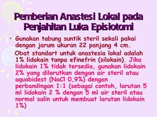 Pemberian Anastesi Lokal pada
   Penjahitan Luka Episiotomi
• Gunakan tabung suntik steril sekali pakai
  dengan jarum ukuran 22 panjang 4 cm.
  Obat standart untuk anastesia lokal adalah
  1% lidokain tanpa efinefrin (silokain). Jika
  lidokain 1% tidak tersedia, gunakan lidokain
  2% yang dilarutkan dengan air steril atau
  aquabidest (NaCl 0,9%) dengan
  perbandingan 1:1 (sebagai contoh, larutan 5
  ml lidokain 2 % dengan 5 ml air steril atau
  normal salin untuk membuat larutan lidokain
  1%)
 