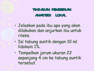 TINDA N PEMBERIA
              KA         N
          A STESI LOKA
            NA         L
• Jelaskan pada ibu apa yang akan
  dilakukan dan anjurkan ibu untuk
  rileks.
• Isi tabung suntik dengan 10 ml
  lidokain 1%.
• Tempelkan jarum ukuran 22
  sepanjang 4 cm ke tabung suntik
  tersebut.
 