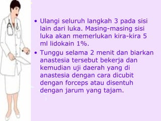 • Ulangi seluruh langkah 3 pada sisi
  lain dari luka. Masing-masing sisi
  luka akan memerlukan kira-kira 5
  ml lidokain 1%.
• Tunggu selama 2 menit dan biarkan
  anastesia tersebut bekerja dan
  kemudian uji daerah yang di
  anastesia dengan cara dicubit
  dengan forceps atau disentuh
  dengan jarum yang tajam.
 