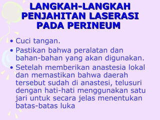 LANGKAH-LANGKAH
   PENJAHITAN LASERASI
     PADA PERINEUM
• Cuci tangan.
• Pastikan bahwa peralatan dan
  bahan-bahan yang akan digunakan.
• Setelah memberikan anastesia lokal
  dan memastikan bahwa daerah
  tersebut sudah di anastesi, telusuri
  dengan hati-hati menggunakan satu
  jari untuk secara jelas menentukan
  batas-batas luka
 