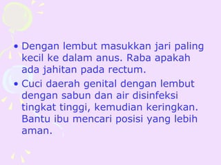 • Dengan lembut masukkan jari paling
  kecil ke dalam anus. Raba apakah
  ada jahitan pada rectum.
• Cuci daerah genital dengan lembut
  dengan sabun dan air disinfeksi
  tingkat tinggi, kemudian keringkan.
  Bantu ibu mencari posisi yang lebih
  aman.
 