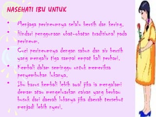 NASEHATI IBU UNTUK
•   Menjaga perineumnya selalu bersih dan kering.
•   Hindari penggunaan obat-obatan tradisional pada
    perineum.
•   Cuci perineumnya dengan sabun dan air bersih
    yang mengalir tiga sampai empat kali perhari.
•   Kembali dalam seminggu untuk memeriksa
    penyembuhan lukanya.
•   Ibu harus kembali lebih awal jika ia mengalami
    demam atau mengeluarkan cairan yang berbau
    busuk dari daerah lukanya jika daerah tersebut
    menjadi lebih nyeri.
 