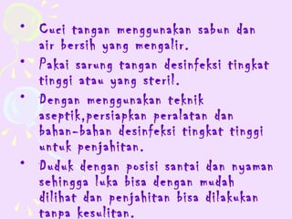 • Cuci tangan menggunakan sabun dan
  air bersih yang mengalir.
• Pakai sarung tangan desinfeksi tingkat
  tinggi atau yang steril.
• Dengan menggunakan teknik
  aseptik,persiapkan peralatan dan
  bahan-bahan desinfeksi tingkat tinggi
  untuk penjahitan.
• Duduk dengan posisi santai dan nyaman
  sehingga luka bisa dengan mudah
  dilihat dan penjahitan bisa dilakukan
  tanpa kesulitan.
 