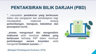 “…merupakan pentaksiran yang berterusan
dalam sesi pengajaran dan pembelajaran bagi
tentang
mendapatkan maklumat
perkembangan, kemajuan, kebolehan dan
pencapaian murid...
...proses mengumpul dan menganalisis
maklumat serta membuat refleksi yang
berterusan terhadap PdP dalam membuat
pertimbangan secara konsisten serta
mengambil tindakan susulan…”
(Bahagian Pembangunan Kurikulum, 2018)
PENTAKSIRAN BILIK DARJAH (PBD)
 