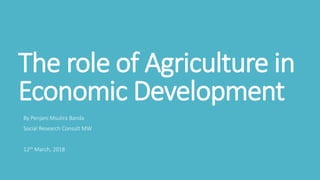 The role of Agriculture in
Economic Development
By Penjani Msulira Banda
Social Research Consult MW
12th March, 2018
 