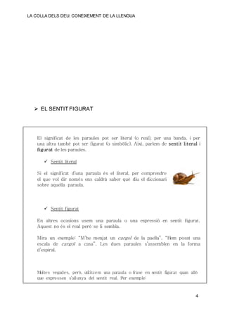 LA COLLA DELS DEU: CONEIXEMENT DE LA LLENGUA
4
 EL SENTIT FIGURAT
El significat de les paraules pot ser literal (o real), per una banda, i per
una altra també pot ser figurat (o simbòlic). Així, parlem de sentit literal i
figurat de les paraules.
 Sentit literal
Si el significat d’una paraula és el literal, per comprendre
el que vol dir només ens caldrà saber què diu el diccionari
sobre aquella paraula.
 Sentit figurat
En altres ocasions usem una paraula o una expressió en sentit figurat.
Aquest no és el real però se li sembla.
Mira un exemple: “M’he menjat un cargol de la paella”. “Hem posat una
escala de cargol a casa”. Les dues paraules s’assemblen en la forma
d’espiral.
Moltes vegades, però, utilitzem una paraula o frase en sentit figurat quan allò
que expressen s’allunya del sentit real. Per exemple:
 
