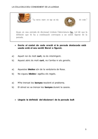 LA COLLA DELS DEU: CONEIXEMENT DE LA LLENGUA
5
“La meva mare en sap un niu de cosir.”
Quan en una entrada de diccionari trobem l’abreviatura fig. vol dir que la
definició que hi ha a continuació correspon a un sentit figurat de la
paraula.
 Escriu al costat de cada oració si la paraula destacada està
usada amb el seu sentit literal o figurat.
a) Aquell noi és molt curt, no és intel•ligent.
b) Aquest abric és molt curt, no t’arriba ni als genolls.
a) Aquestes bledes són de la verduleria de Rosa.
b) No sigueu bledes i agafeu els regals.
a) M’he trencat les banyes resolent el problema.
b) El cérvol es va trencar les banyes durant la cacera.
 Llegeix la definició del diccionari de la paraula bull:
 