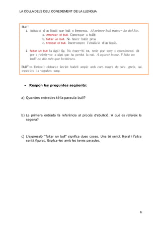 LA COLLA DELS DEU: CONEIXEMENT DE LA LLENGUA
6
Bull1
1. Agitació d'un líquid que bull o fermenta. Al primer bull traieu- ho del foc.
a. Arrancar el bull. Començar a bullir.
b. faltar un bull. No haver bullit prou.
c. trencar el bull. Interrompre l'ebullició d'un líquid.
2. faltar un bull (a algú) fig. No ésser-hi tot, tenir poc seny o enteniment; dit
per a referir-se a algú que ha perdut la raó. A aquest home, li falta un
bull: no diu més que bestieses.
Bull2
m. Embotit elaborat farcint budell ample amb carn magra de porc, greix, sal,
espècies i a vegades sang.
 Respon les preguntes següents:
a) Quantes entrades té la paraula bull?
b) La primera entrada fa referència al procés d’ebullició. A què es refereix la
segona?
c) L’expressió “faltar un bull” significa dues coses. Una té sentit literal i l’altra
sentit figurat. Explica-les amb les teves paraules.
 