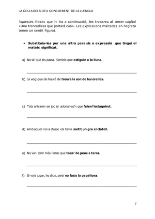 LA COLLA DELS DEU: CONEIXEMENT DE LA LLENGUA
7
Aquestes frases que hi ha a continuació, les trobareu al tercer capítol
«Una trencadissa que portarà cua». Les expressions marcades en negreta
tenen un sentit figurat.
 Substituïu-les per una altra paraula o expressió que tingui el
mateix significat.
a) No sé què els passa. Sembla que estiguin a la lluna.
_________________________________________________________________________
b) Ja veig que els hauré de treure la son de les orelles.
_________________________________________________________________________
c) Tots entraren en joc en adonar-se’n que feien l’estaquirot.
_________________________________________________________________________
d) Amb aquell noi a classe els havia sortit un gra al clatell.
_________________________________________________________________________
e) No van tenir més remei que tocar de peus a terra.
_________________________________________________________________________
f) Si vols jugar, ho dius, però no facis la papallona.
_________________________________________________________________________
 