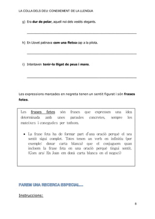 LA COLLA DELS DEU: CONEIXEMENT DE LA LLENGUA
8
g) Era dur de pelar, aquell noi dels vestits elegants.
_________________________________________________________________________
h) En Llovet patinava com una fletxa cap a la pilota.
_________________________________________________________________________
i) Intentaven tenir-lo lligat de peus i mans.
_________________________________________________________________________
Les expressions marcades en negreta tenen un sentit figurat i són frases
fetes.
Les frases fetes són frases que expressen una idea
determinada amb unes paraules concretes, sempre les
mateixes i conegudes per tothom.
 La frase feta ha de formar part d’una oració perquè el seu
sentit sigui complet. Totes tenen un verb en infinitiu (per
exemple: donar carta blanca) que el conjuguem quan
incloem la frase feta en una oració perquè tingui sentit.
(Com ara: En Joan em donà carta blanca en el negoci)
Instruccions:
 