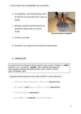 LA COLLA DELS DEU: CONEIXEMENT DE LA LLENGUA
9
● Us preparareu una frase feta que surti
al llibre de “La colla dels deu” o que us
agradi.
● Buscareu aquells elements per fer la
posada en escena del seu sentit
literal.
● Us fareu una foto.
● Muntarem una exposició amb totes les frases fetes.
● DERIVACIÓ
La derivació és la formació d’una paraula nova a partir d’afegir un sufix:
(senzill + et : senzillet) o prefix (des+esperar:desesperar).
De vegades les paraules poden portar sufix i prefix a l’hora:
des+confiada+ment
Aquestes frases potser les has llegit al llibre “La colla dels deu”
- Tots sou bones persones...Una mica esbojarrats.
- És aquell noiet que us feia la vida impossible.
- I els va mirar esporuguit.
- No, només la trompada, quan ha caigut…
Ficar-se de peus a la galleda
 