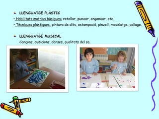LLENGUATGE PLÀSTIC
•• Habilitats motrius bàsiques: retallar, punxar, enganxar, etc.
•• Tècniques plàstiques: pintura de dits, estampació, pinzell, modelatge, collage.
LLENGUATGE MUSICAL
Cançons, audicions, danses, qualitats del so.
 
