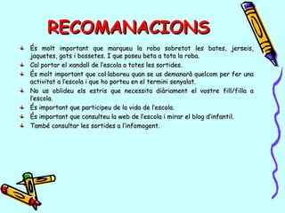 RECOMANACIONSRECOMANACIONS
És molt important que marqueu la roba sobretot les bates, jerseis,És molt important que marqueu la roba sobretot les bates, jerseis,
jaquetes, gots i bossetes. I que poseu beta a tota la roba.jaquetes, gots i bossetes. I que poseu beta a tota la roba.
Cal portar el xandall de l’escola a totes les sortides.Cal portar el xandall de l’escola a totes les sortides.
És molt important que col·laboreu quan se us demanarà quelcom per fer unaÉs molt important que col·laboreu quan se us demanarà quelcom per fer una
activitat a l’escola i que ho porteu en el termini senyalat.activitat a l’escola i que ho porteu en el termini senyalat.
No us oblideu els estris que necessita diàriament el vostre fill/filla aNo us oblideu els estris que necessita diàriament el vostre fill/filla a
l’escola.l’escola.
És important que participeu de la vida de l’escola.És important que participeu de la vida de l’escola.
És important que consulteu la web de l’escola i mirar el blog d’infantil.És important que consulteu la web de l’escola i mirar el blog d’infantil.
També consultar les sortides a l’infomogent.També consultar les sortides a l’infomogent.
 