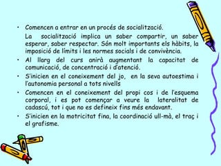 • Comencen a entrar en un procés de socialització.
La socialització implica un saber compartir, un saber
esperar, saber respectar. Són molt importants els hàbits, la
imposició de límits i les normes socials i de convivència.
• Al llarg del curs anirà augmentant la capacitat de
comunicació, de concentració i d’atenció.
• S’inicien en el coneixement del jo, en la seva autoestima i
l’autonomia personal a tots nivells
• Comencen en el coneixement del propi cos i de l’esquema
corporal, i es pot començar a veure la lateralitat de
cadascú, tot i que no es defineix fins més endavant.
• S’inicien en la motricitat fina, la coordinació ull-mà, el traç i
el grafisme.
 
