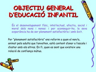 OBJECTIU GENERALOBJECTIU GENERAL
D’EDUCACIÓ INFANTILD’EDUCACIÓ INFANTIL
És el desenvolupament físic, intel·lectual, afectiu, social i
moral dels nens i nenes: i per aconseguir-ho, la seva
experiència ha de ser plenament satisfactòria i amb èxit.
Per “plenament satisfactòria” ens referim a quan el nen/a,
animat pels adults que l’envolten, està content d’anar a l’escola i
d’estar amb els altres. En fi, quan es sent que existeix una
relació de confiança mútua.
 