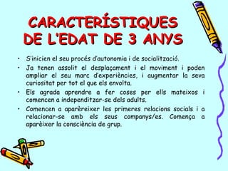 CARACTERÍSTIQUESCARACTERÍSTIQUES
DE L’EDAT DE 3 ANYSDE L’EDAT DE 3 ANYS
• S’inicien el seu procés d’autonomia i de socialització.
• Ja tenen assolit el desplaçament i el moviment i poden
ampliar el seu marc d’experiències, i augmentar la seva
curiositat per tot el que els envolta.
• Els agrada aprendre a fer coses per ells mateixos i
comencen a independitzar-se dels adults.
• Comencen a aparèreixer les primeres relacions socials i a
relacionar-se amb els seus companys/es. Comença a
aparèixer la consciència de grup.
 