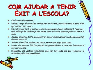 COM AJUDAR A TENIRCOM AJUDAR A TENIR
ÈXIT A L’ESCOLA?ÈXIT A L’ESCOLA?
Confieu en els mestres.Confieu en els mestres.
Deixeu temps als nens/es: temps per no fer res, per estar amb la seva nina,Deixeu temps als nens/es: temps per no fer res, per estar amb la seva nina,
per somiar, per jugar...per somiar, per jugar...
És molt important el contacte diari que puguem tenir mitjançant l’agenda, iÉs molt important el contacte diari que puguem tenir mitjançant l’agenda, i
amb diàlegs de confiança per saber com va o com podeu ajudar el nen/a aamb diàlegs de confiança per saber com va o com podeu ajudar el nen/a a
casa.casa.
Ajudeu el vostre fill/a a concentrar-se per desenvolupar una bona capacitatAjudeu el vostre fill/a a concentrar-se per desenvolupar una bona capacitat
de concentració.de concentració.
Animeu al nen/a a acabar una tasca, encara que sigui poca cosa.Animeu al nen/a a acabar una tasca, encara que sigui poca cosa.
Doneu als vostres fills/es petites responsabilitats a casa per fomentar laDoneu als vostres fills/es petites responsabilitats a casa per fomentar la
seva autonomia.seva autonomia.
Pregunteu als vostres fills/filles què han fet cada dia per fomentar laPregunteu als vostres fills/filles què han fet cada dia per fomentar la
verbalització i l’expressió oral.verbalització i l’expressió oral.
 