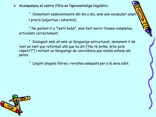 Acompanyeu el vostre fill/a en l’aprenentatge lingüístic:Acompanyeu el vostre fill/a en l’aprenentatge lingüístic:
· Comentant esdeveniments del dia a dia, amb una vocabulari ampli
i precís (adjectius i adverbis).
·No parlant-li a “l’estil bebè”, sinó fent servir frases completes,
articulant correctament.
· Dialogant amb ell amb un llenguatge estructurat, demanant-li de
tant en tant que reformuli allò que ha dit (“No té entès, m’ho pots
repetir?”) i evitant un llenguatge de convivència que només entene als
pares.
· Llegint plegats llibres i revistes adequats per a la seva edat.
 