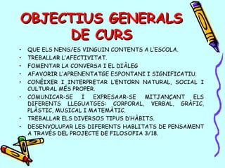 OBJECTIUS GENERALSOBJECTIUS GENERALS
DE CURSDE CURS
• QUE ELS NENS/ES VINGUIN CONTENTS A L’ESCOLA.
• TREBALLAR L’AFECTIVITAT.
• FOMENTAR LA CONVERSA I EL DIÀLEG
• AFAVORIR L’APRENENTATGE ESPONTANI I SIGNIFICATIU.
• CONÈIXER I INTERPRETAR L’ENTORN NATURAL, SOCIAL I
CULTURAL MÉS PROPER.
• COMUNICAR-SE I EXPRESAAR-SE MITJANÇANT ELS
DIFERENTS LLEGUATGES: CORPORAL, VERBAL, GRÀFIC,
PLÀSTIC, MUSICAL I MATEMÀTIC.
• TREBALLAR ELS DIVERSOS TIPUS D’HÀBITS.
• DESENVOLUPAR LES DIFERENTS HABLITATS DE PENSAMENT
A TRAVÉS DEL PROJECTE DE FILOSOFIA 3/18.
 