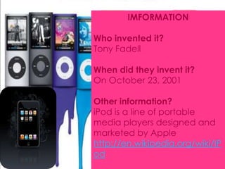 IMFORMATION Who invented it? Tony Fadell When did they invent it? OnOctober 23, 2001 Other information? iPod is a line of portable media players designed and marketed by Apple http://en.wikipedia.org/wiki/IPod 
