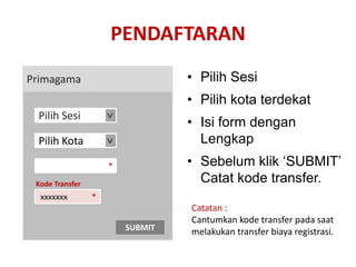 PENDAFTARAN
Primagama                         • Pilih Sesi
                                  • Pilih kota terdekat
 Pilih Sesi
                     >
                                  • Isi form dengan
 Pilih Kota                         Lengkap
                     >




                     *            • Sebelum klik ‘SUBMIT’
 Kode Transfer
                                    Catat kode transfer.
  xxxxxxx        *
                                  Catatan :
                                  Cantumkan kode transfer pada saat
                         SUBMIT   melakukan transfer biaya registrasi.
 