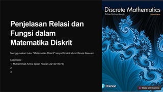 Penjelasan Relasi dan
Fungsi dalam
Matematika Diskrit
Menggunakan buku "Matematika Diskrit" karya Rinaldi Munir Revisi Keenam
kelompok :
1. Muhammad Amrul Iqdan Nidzar (2213011078)
2.
3.
 