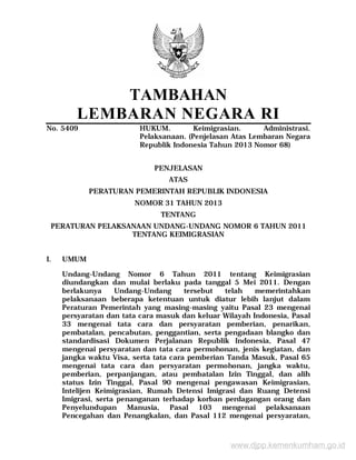 TAMBAHAN
LEMBARAN NEGARA RI
No. 5409 HUKUM. Keimigrasian. Administrasi.
Pelaksanaan. (Penjelasan Atas Lembaran Negara
Republik Indonesia Tahun 2013 Nomor 68)
PENJELASAN
ATAS
PERATURAN PEMERINTAH REPUBLIK INDONESIA
NOMOR 31 TAHUN 2013
TENTANG
PERATURAN PELAKSANAAN UNDANG-UNDANG NOMOR 6 TAHUN 2011
TENTANG KEIMIGRASIAN
I. UMUM
Undang-Undang Nomor 6 Tahun 2011 tentang Keimigrasian
diundangkan dan mulai berlaku pada tanggal 5 Mei 2011. Dengan
berlakunya Undang-Undang tersebut telah memerintahkan
pelaksanaan beberapa ketentuan untuk diatur lebih lanjut dalam
Peraturan Pemerintah yang masing-masing yaitu Pasal 23 mengenai
persyaratan dan tata cara masuk dan keluar Wilayah Indonesia, Pasal
33 mengenai tata cara dan persyaratan pemberian, penarikan,
pembatalan, pencabutan, penggantian, serta pengadaan blangko dan
standardisasi Dokumen Perjalanan Republik Indonesia, Pasal 47
mengenai persyaratan dan tata cara permohonan, jenis kegiatan, dan
jangka waktu Visa, serta tata cara pemberian Tanda Masuk, Pasal 65
mengenai tata cara dan persyaratan permohonan, jangka waktu,
pemberian, perpanjangan, atau pembatalan Izin Tinggal, dan alih
status Izin Tinggal, Pasal 90 mengenai pengawasan Keimigrasian,
Intelijen Keimigrasian, Rumah Detensi Imigrasi dan Ruang Detensi
Imigrasi, serta penanganan terhadap korban perdagangan orang dan
Penyelundupan Manusia, Pasal 103 mengenai pelaksanaan
Pencegahan dan Penangkalan, dan Pasal 112 mengenai persyaratan,
www.djpp.kemenkumham.go.id
 