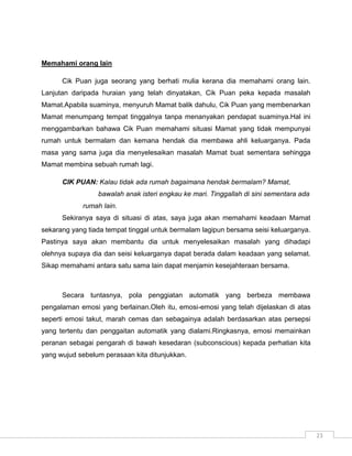 Memahami orang lain

      Cik Puan juga seorang yang berhati mulia kerana dia memahami orang lain.
Lanjutan daripada huraian yang telah dinyatakan, Cik Puan peka kepada masalah
Mamat.Apabila suaminya, menyuruh Mamat balik dahulu, Cik Puan yang membenarkan
Mamat menumpang tempat tinggalnya tanpa menanyakan pendapat suaminya.Hal ini
menggambarkan bahawa Cik Puan memahami situasi Mamat yang tidak mempunyai
rumah untuk bermalam dan kemana hendak dia membawa ahli keluarganya. Pada
masa yang sama juga dia menyelesaikan masalah Mamat buat sementara sehingga
Mamat membina sebuah rumah lagi.

      CIK PUAN: Kalau tidak ada rumah bagaimana hendak bermalam? Mamat,
                 bawalah anak isteri engkau ke mari. Tinggallah di sini sementara ada
            rumah lain.
      Sekiranya saya di situasi di atas, saya juga akan memahami keadaan Mamat
sekarang yang tiada tempat tinggal untuk bermalam lagipun bersama seisi keluarganya.
Pastinya saya akan membantu dia untuk menyelesaikan masalah yang dihadapi
olehnya supaya dia dan seisi keluarganya dapat berada dalam keadaan yang selamat.
Sikap memahami antara satu sama lain dapat menjamin kesejahteraan bersama.



      Secara tuntasnya, pola penggiatan automatik yang berbeza membawa
pengalaman emosi yang berlainan.Oleh itu, emosi-emosi yang telah dijelaskan di atas
seperti emosi takut, marah cemas dan sebagainya adalah berdasarkan atas persepsi
yang tertentu dan penggaitan automatik yang dialami.Ringkasnya, emosi memainkan
peranan sebagai pengarah di bawah kesedaran (subconscious) kepada perhatian kita
yang wujud sebelum perasaan kita ditunjukkan.




                                                                                        23
 