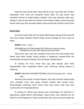 Sekiranya saya berada dalam situasi Mamat di atas, saya tidak akan memberi
kesempatan untuk emosi pilu mengambil tempat dalam diri saya kerana saya
memahami bahawa itu adalah balasan daripada Tuhan atas perbuatan salah saya.
Walaupun masa itu saya sakit hati membina rumah dengan melabur jumlah wang yang
banyak, tetapi saya akan menyesal melabur wang yang banyak membina rumah haram.



Emosi Takut

      Emosi takut pada watak Cik Puan dapat dilihat dengan jelas pada awal cerita.Cik
Puan takut dengan kehadiran Mamat dengan parang sehingga dia terus masuk ke
dalam.

      MAMAT: Encik… Encik…!

      [PEGAWAI dan CIK PUAN terkejut.CIK PUAN terus masuk ke dalam,
           PEGAWAI lari ke pintu bilik. Mukanya pucat dan takut]
      Pada hemat saya, saya akan mengawal emosi saya untuk tidak terkejut akan
Mamat yang berlari dengan parang panjang di tanggannya memekik-mekik dan
memberanikan diri saya ke hadapan untuk mendengar masalah Mamat.

      Di samping Cik Puan, Emosi takut juga jelas terpapar pada watak
Pegawai.Beliau takut menghadapi Mamat yang mempunyai parang panjang di
tangannya.

      MAMAT: [Mendekati PEGAWAI.PEGAWAI undur] Tolong saya encik… tolong
              saya…
      Sekiranya saya berada di tempat Pegawai, saya akan mencuba sedaya-upaya
untuk mengawal emosi saya supaya keadaan tersebut tidak menjadi serius.
Memandangkan peribahasa berani kerana betul, takut kerana salah saya akan
memberanikan diri menghadapi Mamat.

      Di samping itu, Mamat juga seorang yang mementingkan diri sendiri.Hal ini
digambarkan apabila Mamat mementingkan nyawa sendiri, takut ditembak lalu dia
berlari ke rumah Pegawainya. Tetapi dia tidak kisah akan nyawa orang lain apabila dia


                                                                                        16
 