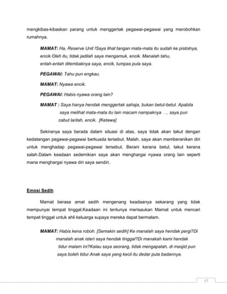 mengkibas-kibaskan parang untuk menggertak pegawai-pegawai yang merobohkan
rumahnya.

      MAMAT: Ha, Reserve Unit !Saya lihat tangan mata-mata itu sudah ke pistolnya,
      encik.Oleh itu, tidak jadilah saya mengamuk, encik. Manalah tahu,
      entah-entah ditembaknya saya, encik, tumpas pula saya.

      PEGAWAI: Tahu pun engkau.

      MAMAT: Nyawa encik.

      PEGAWAI: Habis nyawa orang lain?

      MAMAT : Saya hanya hendak menggertak sahaja, bukan betul-betul. Apabila
               saya melihat mata-mata itu lain macam nampaknya … saya pun
               cabut larilah, encik. [Ketawa]

      Sekiranya saya berada dalam situasi di atas, saya tidak akan takut dengan
kedatangan pegawai-pegawai berkuada tersebut. Malah, saya akan memberanikan diri
untuk menghadap pegawai-pegawai tersebut. Berani kerana betul, takut kerana
salah.Dalam keadaan sedemikian saya akan menghargai nyawa orang lain seperti
mana menghargai nyawa diri saya sendiri.




Emosi Sedih

      Mamat berasa amat sedih mengenang keadaanya sekarang yang tidak
mempunyai tempat tinggal.Keadaan ini tentunya merisaukan Mamat untuk mencari
tempat tinggal untuk ahli keluarga supaya mereka dapat bermalam.


      MAMAT: Habis kena roboh. [Semakin sedih] Ke manalah saya hendak pergi?Di
              manalah anak isteri saya hendak tinggal?Di manakah kami hendak
               tidur malam ini?Kalau saya seorang, tidak mengapalah, di masjid pun
              saya boleh tidur.Anak saya yang kecil itu dedar pula badannya.




                                                                                     17
 