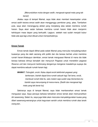 [Menundukkan muka dengan sedih, mengesat-ngesat mata yang tak
              berair]
       Jikalau saya di tempat Mamat, saya tidak akan memberi kesempatan untuk
emosi sedih kerana emosi sedih akan mengganggu pemikiran yang jelas. Tambahan
pula, saya akan menanggung akibat yang menjelang atas sebab membina rumah
haram. Saya akan sedar bahawa membina rumah haram tidak akan menjamin
kehidupan masa depan yang berkualiti. Lagipun, setelah nasi sudah menjadi bubur
tidak ada apa lagi untuk dibuat untuk memperbaikinya.




Emosi Tamak

       Emosi tamak dapat dilihat pada watak Mamat yang mencuba menyalahgunakan
kuasanya yang dia ialah seorang ahli politik dan dia berasa berhak untuk membina
rumah haram.Walaupun demikian, emosi tamak menguasai Mamat di mana dia tidak
berasa bahawa dirinya bersalah dan menyuruh Pegawai untuk menelefon pegawai
Reserve unit dan menyuruh berbincang dengannya mengenai masalahnya supaya dia
dapat membina sebuah rumah haram lagi.

       MAMAT: Tolonglah, encik. Kalau dapat encik telefonlah pegawai yang
                berkenaan, biarlah dapat bina rumah sebuah lagi.Tak lama, encik,
                membuat rumah kilat itu, satu malam saja sudah siap.Sementara itu
                biarlah saya menumpang di mana-mana. [Sedih dan mengesat lagi
              mata yang tak berair itu]

       Sekiranya saya di tempat Mamat, saya tidak membenarkan emosi tamak
menguasai saya. Saya percaya bahawa kehadiran emosi tamak akan memusnahkan
diri seseorang. Selain itu, saya juga tidak akan mencuba menyalahgunakan kuasa yang
diberi sewenang-wenangnya untuk kegunaan sendiri untuk membina rumah atas tanah
orang lain.




                                                                                      18
 